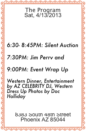 The Program
Sat, 4/13/2013
6-7PM: Fabulous Nashville Singer Sheylyn Jaymes

6:30- 8:45PM: Silent Auction

7:30PM: Jim Perry and  Dr. Jeremy P Feldmen
9:00PM: Event Wrap Up

Western Dinner, Entertainment by AZ CELEBRITY DJ, Western   Dress Up Photos by Doc HollidayRustler’s Rooste8383 South 48th StreetPhoenix AZ 85044